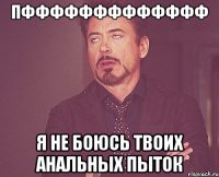 Пффффффффффффф я не боюсь твоих анальных пыток