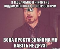 я тебе люблю,й нікому не віддам,мені ніхто не потрібен крім тебе вона просто знайома,ми навіть не друзі