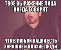 Твое выражение лица когда говорят Что в любой нации есть хорошие и плохие люди