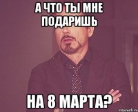 А что ты мне подаришь на 8 марта?
