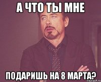 А что ты мне подаришь на 8 марта?