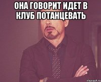 ОНА ГОВОРИТ ИДЕТ В КЛУБ ПОТАНЦЕВАТЬ 