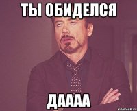 Ты обиделся Даааа