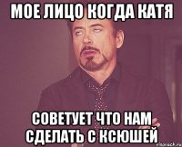 Мое лицо когда Катя советует что нам сделать с Ксюшей