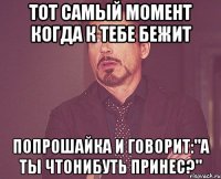 Тот самый момент когда к тебе бежит попрошайка и говорит:"А ты чтонибуть принес?"