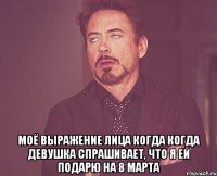  Моё выражение лица когда когда девушка спрашивает, что я ей подарю на 8 марта