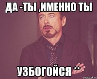 ДА -ТЫ ,именно ты УЗБОГОЙСЯ **