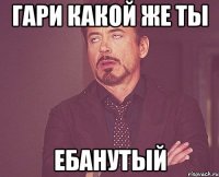 гари какой же ты ебанутый