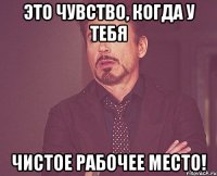 Это чувство, когда у тебя чистое рабочее место!