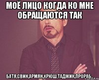 моё лицо когда ко мне обращаются так батя,свин,армян,хрюш,таджик,прораб..