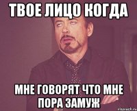 твое лицо когда мне говорят что мне пора замуж