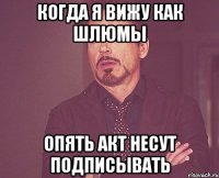 Когда я вижу как Шлюмы опять акт несут подписывать