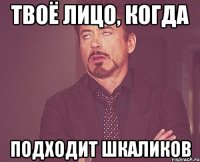 твоё лицо, когда подходит шкаликов
