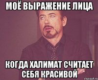 МОЁ ВЫРАЖЕНИЕ ЛИЦА КОГДА ХАЛИМАТ СЧИТАЕТ СЕБЯ КРАСИВОЙ
