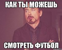 как ты можешь смотреть футбол