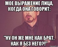 Мое выражение лица, когда она говорит: "Ну он же мне как брат, как я без него?!"