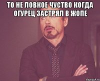 То не ловкое чуство когда огурец застрял в жопе 