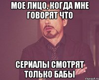 мое лицо, когда мне говорят что сериалы смотрят только бабы