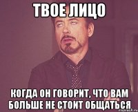 Твое лицо когда он говорит, что вам больше не стоит общаться