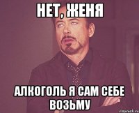 НЕТ, Женя АЛКОГОЛЬ я сам себе возьму