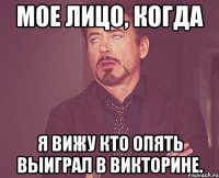 Мое лицо, когда я вижу кто опять выиграл в викторине.