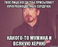 Твоё лицо когда тебе присылают кучу разноцветных сердечек, Какого-то мужика и всякую херню