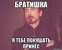 Братишка я тебе покушать принёс