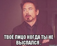  твоё лицо когда ты не выспался .