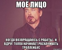 моё лицо когда возвращаюсь с работы - и вдруг толпа начинает раскачивать троллейбус