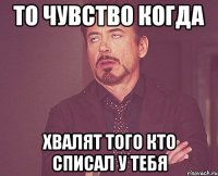 то чувство когда хвалят того кто списал у тебя