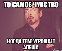 То самое чувство когда тебе угрожает Алеша