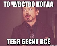 то чувство когда тебя бесит всё