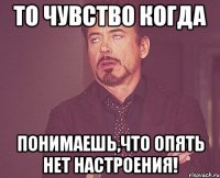 то чувство когда понимаешь,что опять нет настроения!