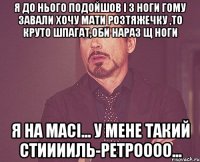 я до нього подойшов і з ноги гому завали хочу мати розтяжечку ,то круто шпагат,оби нараз щ ноги я на масі... у мене такий стииииль-ретроооо...