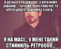 я до нього подойшов і з ноги йому завалив..... хочу мати розтяжечку ,то круто шпагат,оби нараз з ноги.... я на масі... у мене такий стииииль-ретроооо...