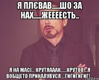 я плєвав.....шо за нах.....жеееесть.. я на масі... крутяааак,.....крутоо....я вобщето прикалувуся....гигигигиг!...