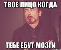 твое лицо когда тебе ебут мозги