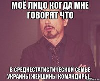 Моё лицо когда мне говорят что В среднестатистической семье Украины женщины командиры...