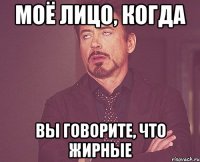 моё лицо, когда вы говорите, что жирные