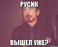 Русик Вышел уже?