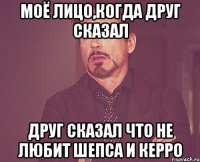 моё лицо,когда друг сказал друг сказал что не любит Шепса и Керро