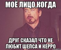 моё лицо,когда друг сказал что не любит Шепса и Керро