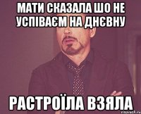 мати сказала шо не успіваєм на днєвну растроїла взяла