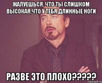 жалуешься, что ты слишком высокая,что у тебя длинные ноги разве это плохо?????
