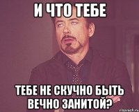 и что тебе тебе не скучно быть вечно занитой?