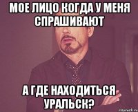 Мое лицо когда у меня спрашивают а где находиться Уральск?