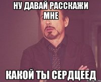 ну давай расскажи мне какой ты сердцеед