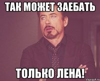 Так может заебать только Лена!