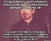 Что ещё подкачать? Ребята, прокачать рельеф за 3 месяца? Кто круче Арнольд Шварценеггер или Брюс Ли? Подскажите программу подтягиваний на турнике? Почему масса не растёт? Занимаюсь только на турнике. почему раньше делал выход на две, а сейчас не могу?