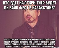 Кто едет на открытие? Будет ли Байк Фест в Казахстане? Давайте поедем колонной, машины не пускать в колонну. Поедем красивой колонной по 2 байка, отморозков будем резать и разъяснять как ездить в колонне. А ДИП будет? А где покатушки будут? Какой байк посоветуете первым?